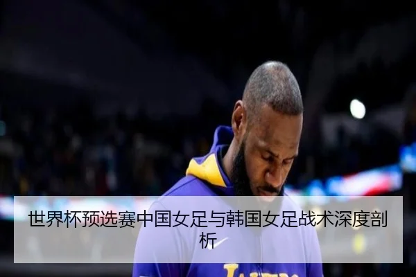 世界杯预选赛中国女足与韩国女足战术深度剖析